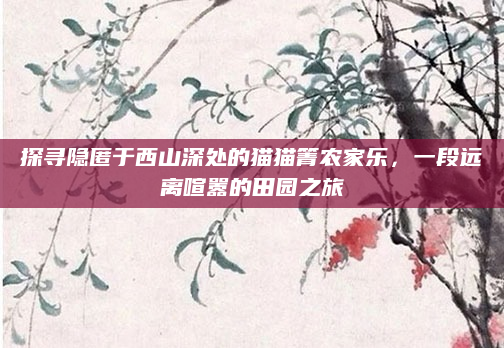 探寻隐匿于西山深处的猫猫箐农家乐，一段远离喧嚣的田园之旅