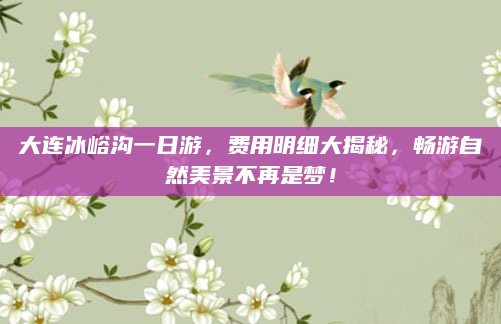 大连冰峪沟一日游,费用明细大揭秘,畅游自然美景不再是梦!