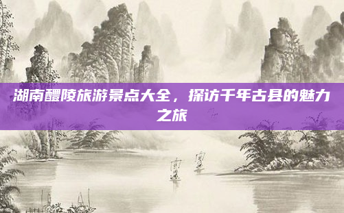 湖南醴陵旅游景点大全,探访千年古县的魅力之旅