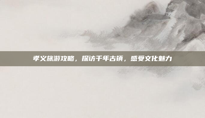 孝义旅游攻略,探访千年古镇,感受文化魅力