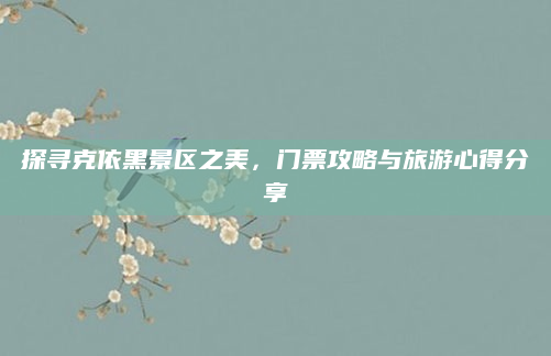 探寻克依黑景区之美，门票攻略与旅游心得分享
