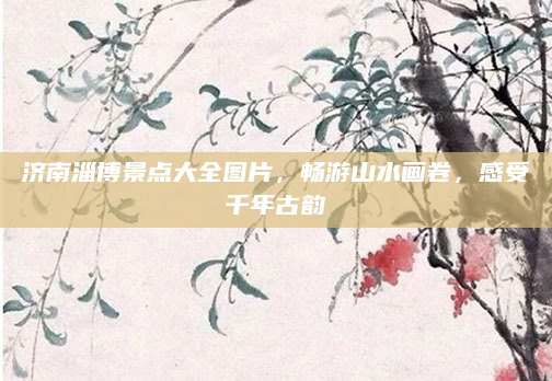 济南淄博景点大全图片,畅游山水画卷,感受千年古韵
