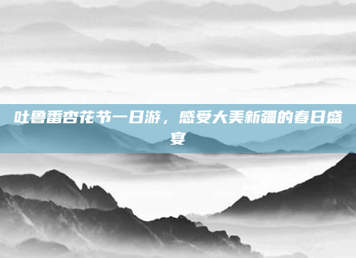 吐鲁番杏花节一日游,感受大美新疆的春日盛宴