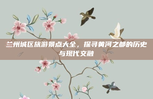 兰州城区旅游景点大全,探寻黄河之都的历史与现代交融
