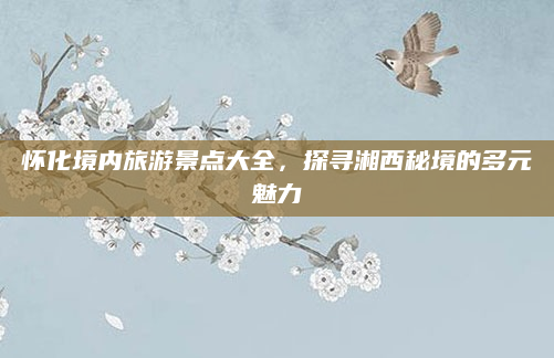 怀化境内旅游景点大全,探寻湘西秘境的多元魅力