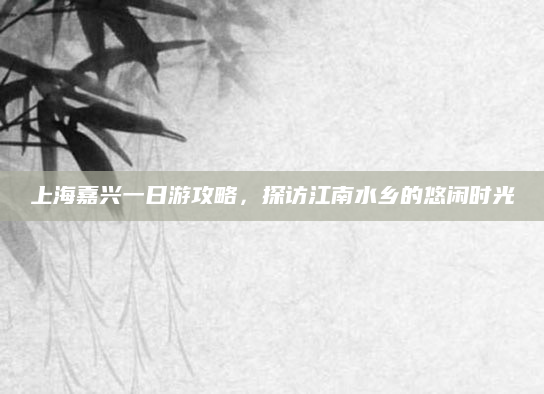 上海嘉兴一日游攻略,探访江南水乡的悠闲时光