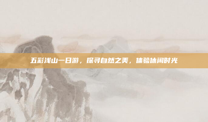 五彩浅山一日游,探寻自然之美,体验休闲时光