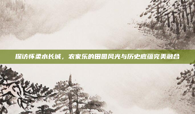 探访怀柔水长城,农家乐的田园风光与历史底蕴完美融合