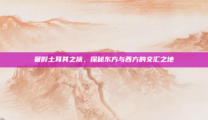 暑假土耳其之旅,探秘东方与西方的交汇之地