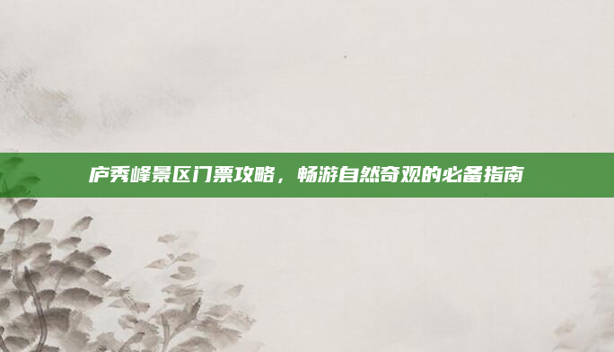 庐秀峰景区门票攻略,畅游自然奇观的必备指南