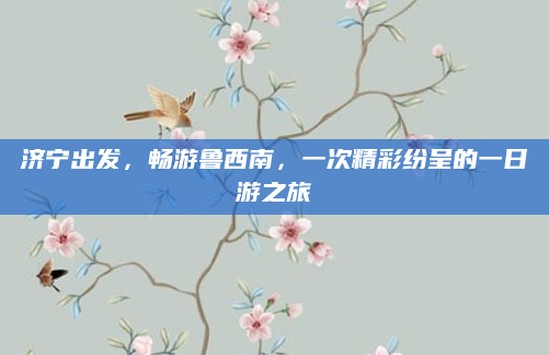 济宁出发,畅游鲁西南,一次精彩纷呈的一日游之旅