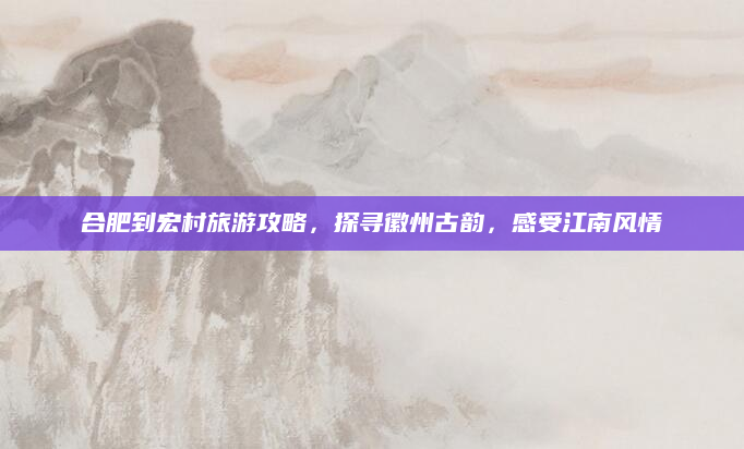 合肥到宏村旅游攻略,探寻徽州古韵,感受江南风情