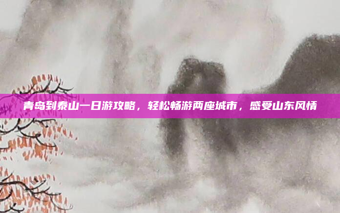 青岛到泰山一日游攻略,轻松畅游两座城市,感受山东风情