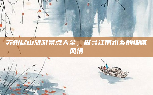 苏州昆山旅游景点大全,探寻江南水乡的细腻风情