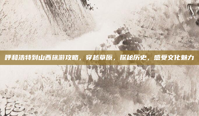 呼和浩特到山西旅游攻略,穿越草原,探秘历史,感受文化魅力