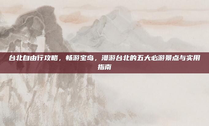 台北自由行攻略,畅游宝岛,漫游台北的五大必游景点与实用指南