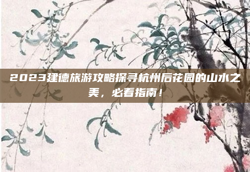 2023建德旅游攻略探寻杭州后花园的山水之美,必看指南!