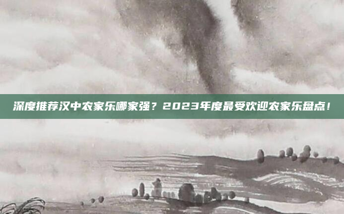 深度推荐汉中农家乐哪家强?2023年度最受欢迎农家乐盘点!