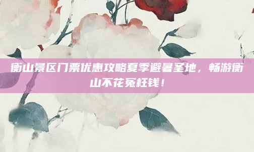 衡山景区门票优惠攻略夏季避暑圣地,畅游衡山不花冤枉钱!