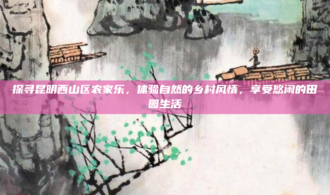 探寻昆明西山区农家乐,体验自然的乡村风情,享受悠闲的田园生活