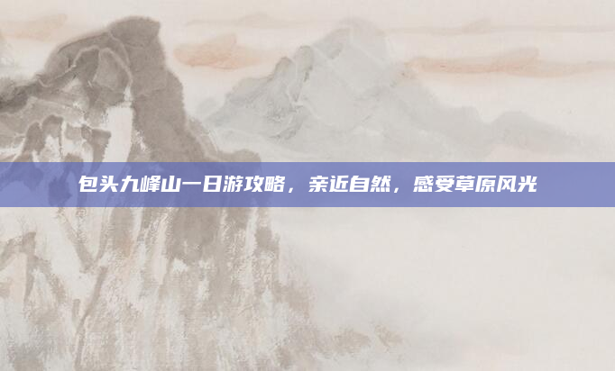 包头九峰山一日游攻略,亲近自然,感受草原风光