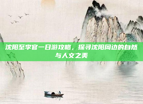 沈阳至李官一日游攻略，探寻沈阳周边的自然与人文之美
