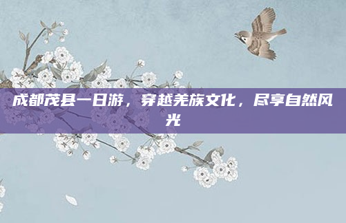 成都茂县一日游,穿越羌族文化,尽享自然风光