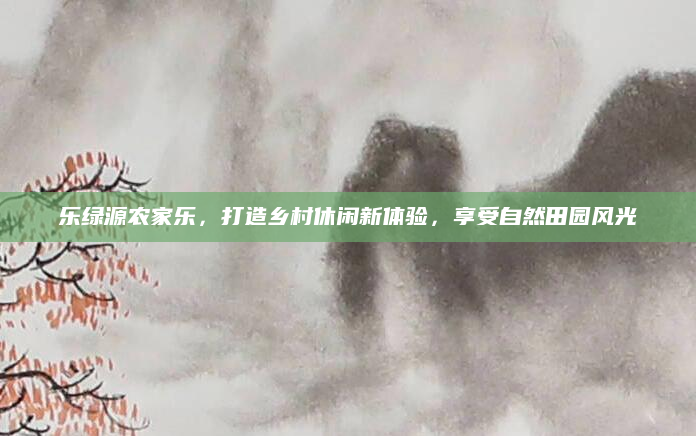 乐绿源农家乐,打造乡村休闲新体验,享受自然田园风光