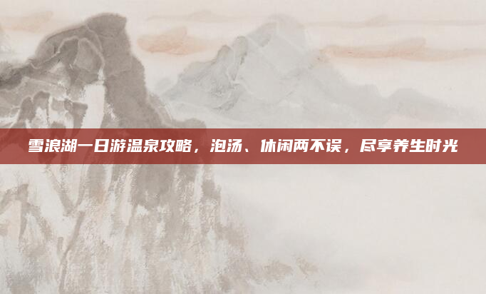 雪浪湖一日游温泉攻略,泡汤、休闲两不误,尽享养生时光