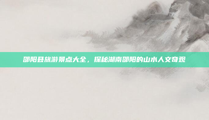 邵阳县旅游景点大全,探秘湖南邵阳的山水人文奇观