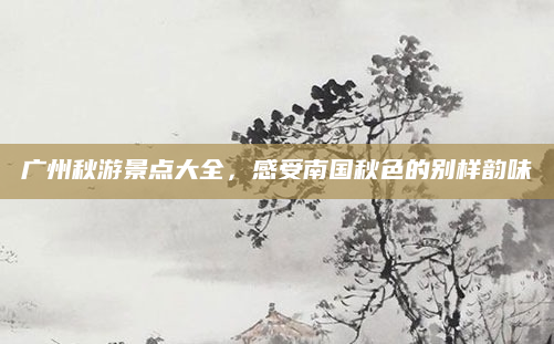 广州秋游景点大全,感受南国秋色的别样韵味
