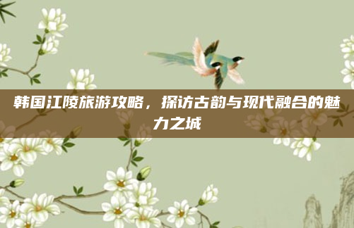 韩国江陵旅游攻略，探访古韵与现代融合的魅力之城