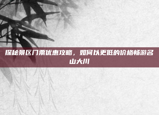 探秘景区门票优惠攻略,如何以更低的价格畅游名山大川