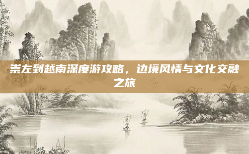 崇左到越南深度游攻略,边境风情与文化交融之旅