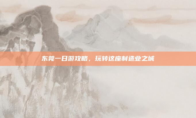 东莞一日游攻略,玩转这座制造业之城