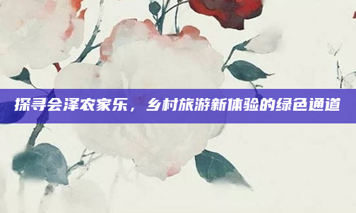 探寻会泽农家乐,乡村旅游新体验的绿色通道