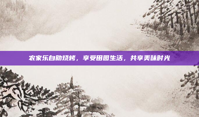 农家乐自助烧烤,享受田园生活,共享美味时光