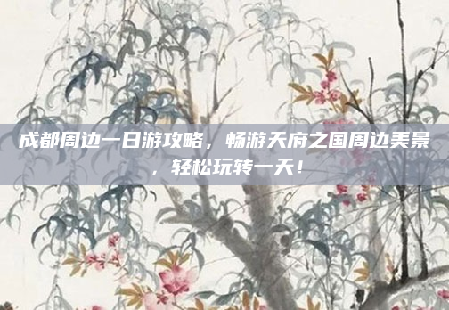 成都周边一日游攻略,畅游天府之国周边美景,轻松玩转一天!