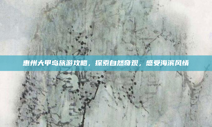 惠州大甲岛旅游攻略，探索自然奇观，感受海滨风情