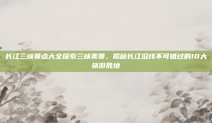 长江三峡景点大全探索三峡美景,揭秘长江沿线不可错过的10大旅游胜地