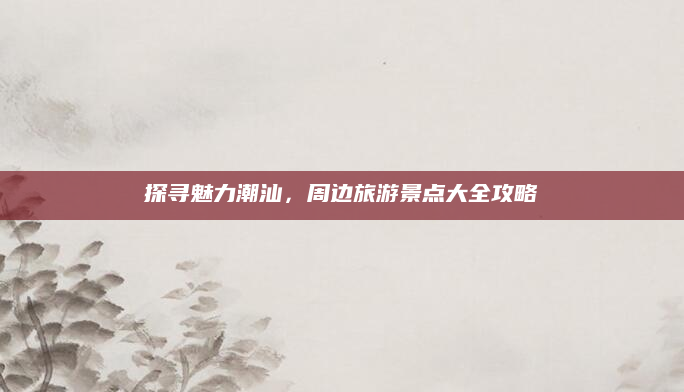 探寻魅力潮汕,周边旅游景点大全攻略