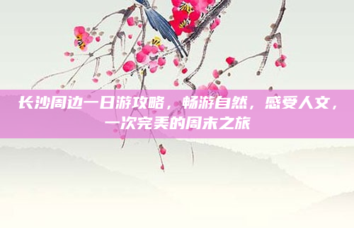 长沙周边一日游攻略，畅游自然，感受人文，一次完美的周末之旅