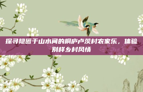 探寻隐匿于山水间的桐庐卢茨村农家乐,体验别样乡村风情