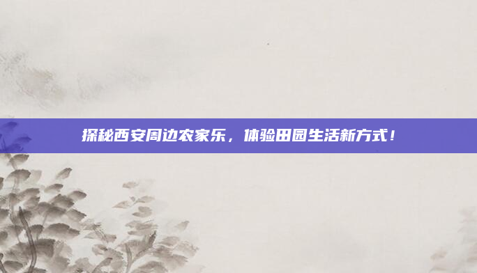 探秘西安周边农家乐,体验田园生活新方式!