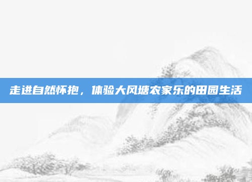 走进自然怀抱,体验大风塘农家乐的田园生活