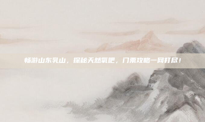畅游山东乳山,探秘天然氧吧,门票攻略一网打尽!