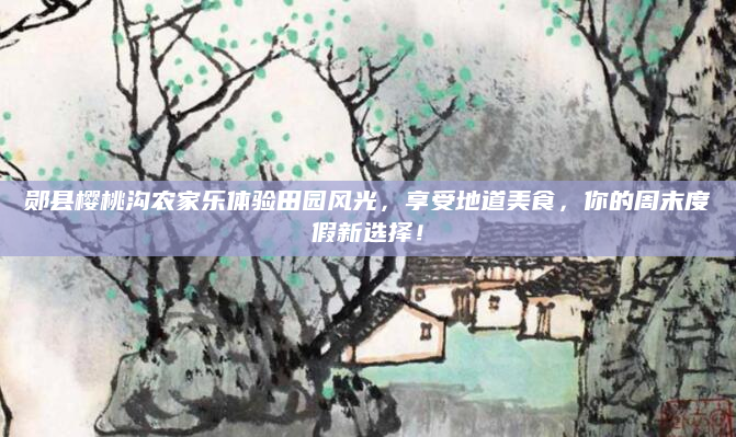郧县樱桃沟农家乐体验田园风光，享受地道美食，你的周末度假新选择！