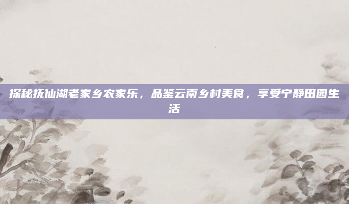 探秘抚仙湖老家乡农家乐,品鉴云南乡村美食,享受宁静田园生活