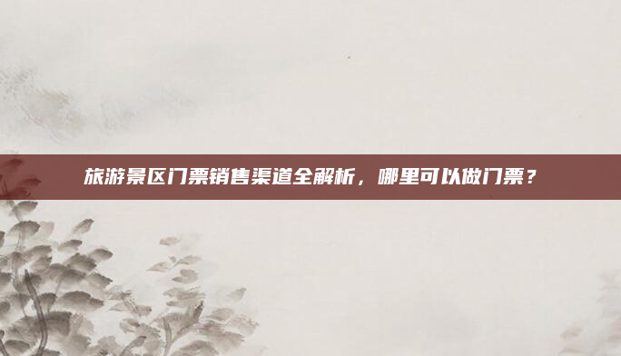 旅游景区门票销售渠道全解析,哪里可以做门票?