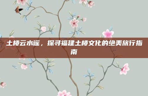 土楼云水谣,探寻福建土楼文化的绝美旅行指南